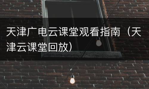 天津广电云课堂观看指南（天津云课堂回放）