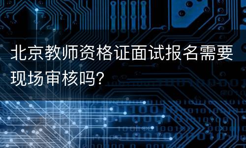 北京教师资格证面试报名需要现场审核吗？