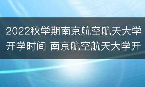 2022秋学期南京航空航天大学开学时间 南京航空航天大学开学日期2021