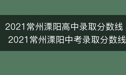 2021常州溧阳高中录取分数线 2021常州溧阳中考录取分数线