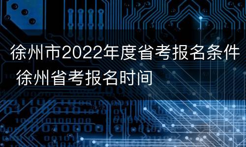 徐州市2022年度省考报名条件 徐州省考报名时间