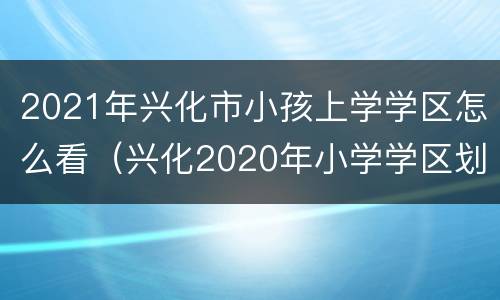 2021年兴化市小孩上学学区怎么看（兴化2020年小学学区划分）