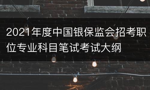 2021年度中国银保监会招考职位专业科目笔试考试大纲