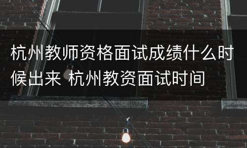 杭州教师资格面试成绩什么时候出来 杭州教资面试时间