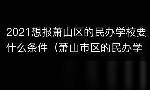 2021想报萧山区的民办学校要什么条件（萧山市区的民办学校）