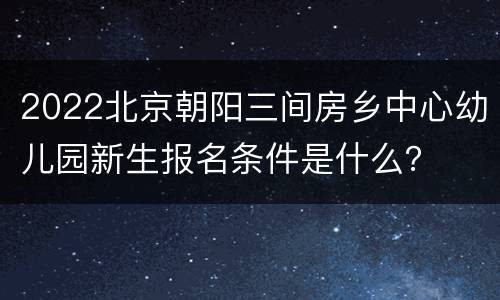 2022北京朝阳三间房乡中心幼儿园新生报名条件是什么？