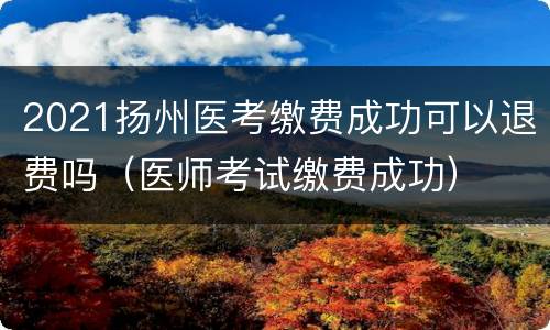 2021扬州医考缴费成功可以退费吗（医师考试缴费成功）