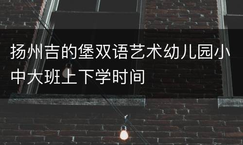 扬州吉的堡双语艺术幼儿园小中大班上下学时间