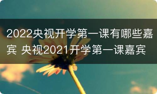 2022央视开学第一课有哪些嘉宾 央视2021开学第一课嘉宾