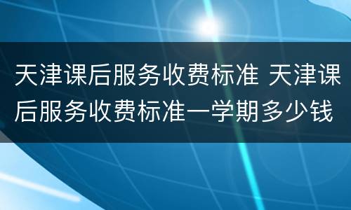 天津课后服务收费标准 天津课后服务收费标准一学期多少钱