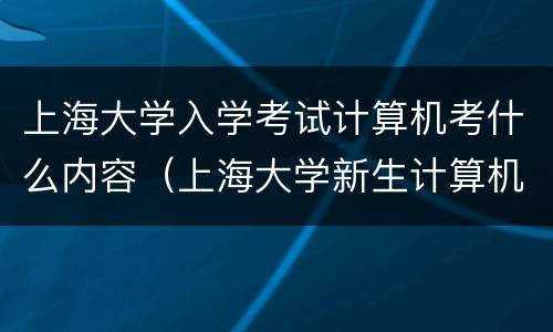 上海大学入学考试计算机考什么内容（上海大学新生计算机考试是怎么回事）