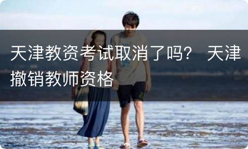 天津教资考试取消了吗？ 天津撤销教师资格