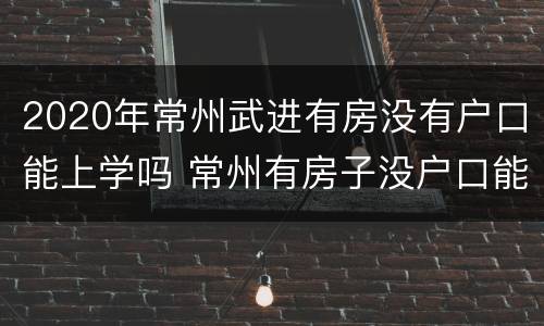 2020年常州武进有房没有户口能上学吗 常州有房子没户口能上学吗