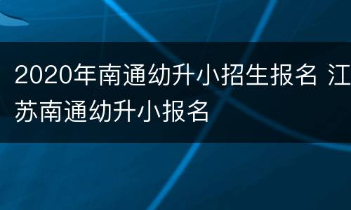 2020年南通幼升小招生报名 江苏南通幼升小报名