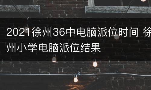 2021徐州36中电脑派位时间 徐州小学电脑派位结果