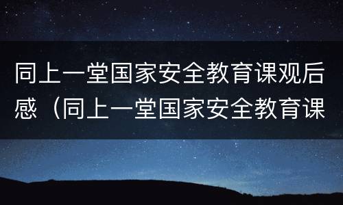 同上一堂国家安全教育课观后感（同上一堂国家安全教育课观后感200字）