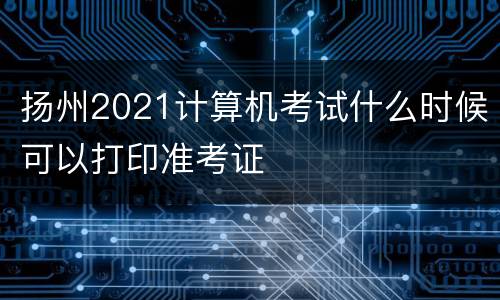 扬州2021计算机考试什么时候可以打印准考证