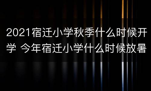 2021宿迁小学秋季什么时候开学 今年宿迁小学什么时候放暑假