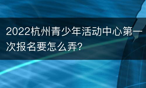 2022杭州青少年活动中心第一次报名要怎么弄？