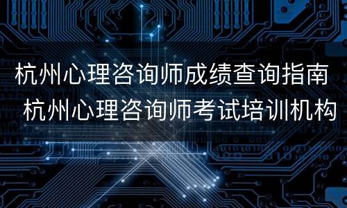 杭州心理咨询师成绩查询指南 杭州心理咨询师考试培训机构