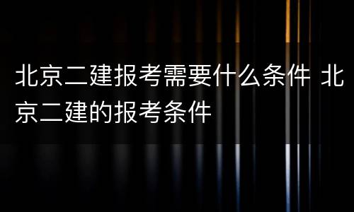 北京二建报考需要什么条件 北京二建的报考条件