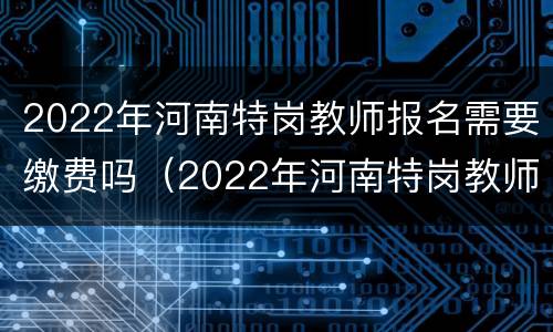 2022年河南特岗教师报名需要缴费吗（2022年河南特岗教师报名需要缴费吗）