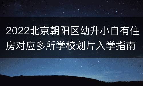 2022北京朝阳区幼升小自有住房对应多所学校划片入学指南