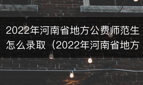 2022年河南省地方公费师范生怎么录取（2022年河南省地方公费师范生怎么录取的）