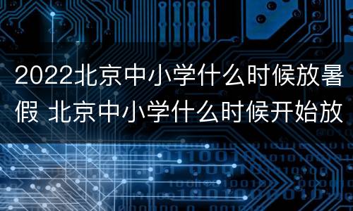 2022北京中小学什么时候放暑假 北京中小学什么时候开始放暑假2021