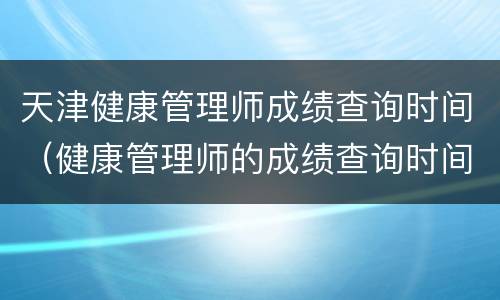 天津健康管理师成绩查询时间（健康管理师的成绩查询时间）