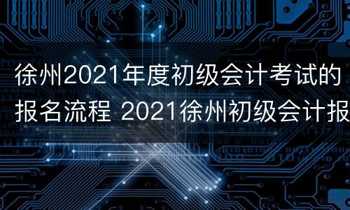 徐州2021年度初级会计考试的报名流程 2021徐州初级会计报名时间