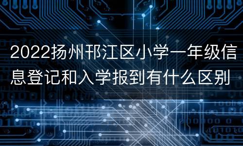 2022扬州邗江区小学一年级信息登记和入学报到有什么区别