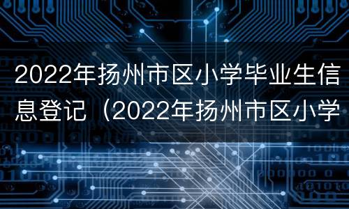 2022年扬州市区小学毕业生信息登记（2022年扬州市区小学毕业生信息登记表怎么填）