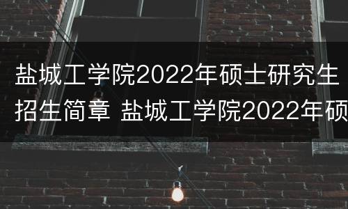 盐城工学院2022年硕士研究生招生简章 盐城工学院2022年硕士研究生招生简章及答案