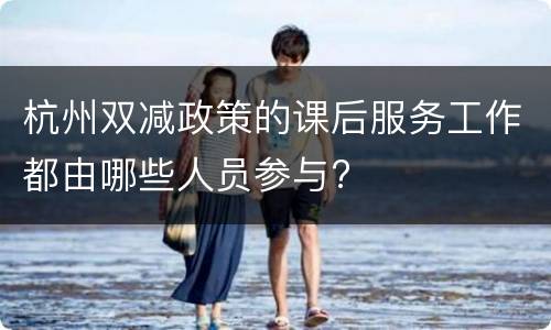 杭州双减政策的课后服务工作都由哪些人员参与?