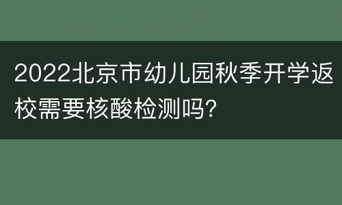 2022北京市幼儿园秋季开学返校需要核酸检测吗？