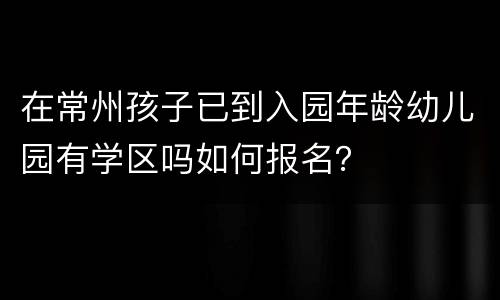 在常州孩子已到入园年龄幼儿园有学区吗如何报名？