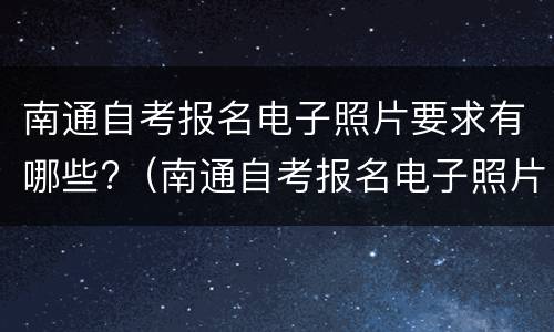 南通自考报名电子照片要求有哪些?（南通自考报名电子照片要求有哪些呢）