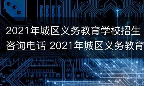 2021年城区义务教育学校招生咨询电话 2021年城区义务教育学校招生咨询电话号码