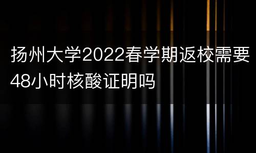 扬州大学2022春学期返校需要48小时核酸证明吗