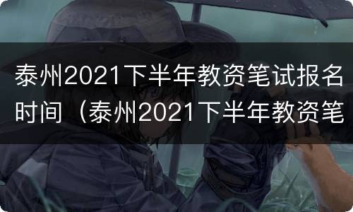 泰州2021下半年教资笔试报名时间（泰州2021下半年教资笔试报名时间及地点）