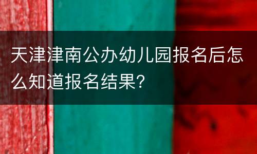 天津津南公办幼儿园报名后怎么知道报名结果？