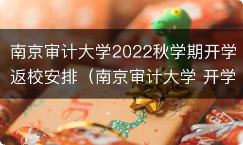 南京审计大学2022秋学期开学返校安排（南京审计大学 开学）