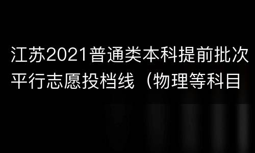 江苏2021普通类本科提前批次平行志愿投档线（物理等科目类）