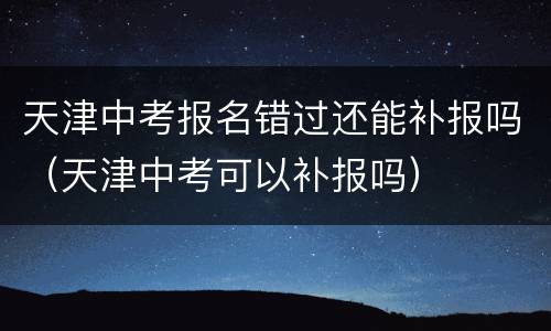 天津中考报名错过还能补报吗（天津中考可以补报吗）