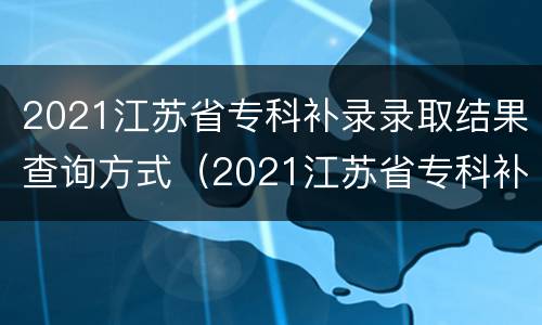 2021江苏省专科补录录取结果查询方式（2021江苏省专科补录录取结果查询方式有哪些）