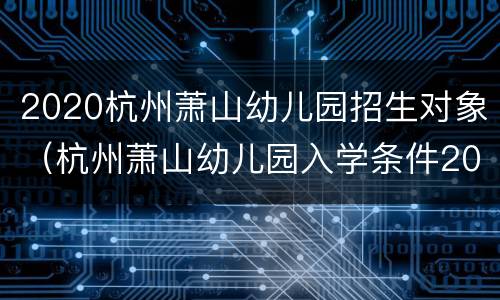 2020杭州萧山幼儿园招生对象（杭州萧山幼儿园入学条件2021）