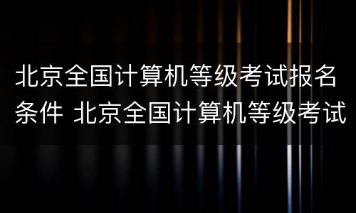 北京全国计算机等级考试报名条件 北京全国计算机等级考试报名官网