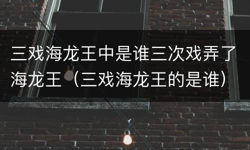 三戏海龙王中是谁三次戏弄了海龙王（三戏海龙王的是谁）