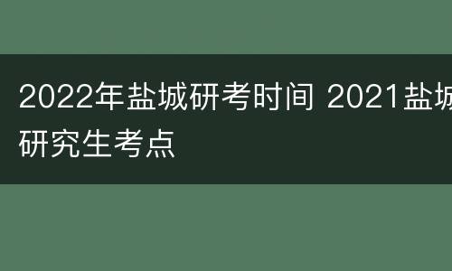 2022年盐城研考时间 2021盐城研究生考点